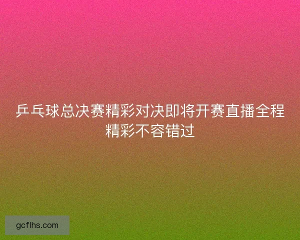 乒乓球总决赛精彩对决即将开赛直播全程精彩不容错过