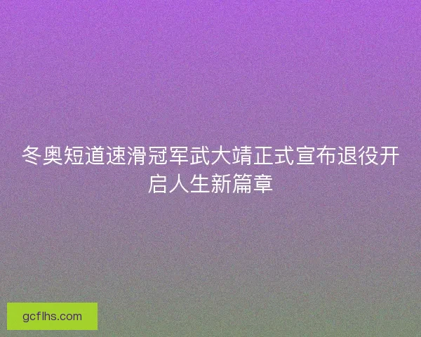 冬奥短道速滑冠军武大靖正式宣布退役开启人生新篇章