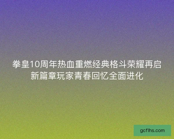 拳皇10周年热血重燃经典格斗荣耀再启新篇章玩家青春回忆全面进化