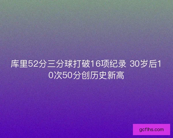 库里52分三分球打破16项纪录 30岁后10次50分创历史新高