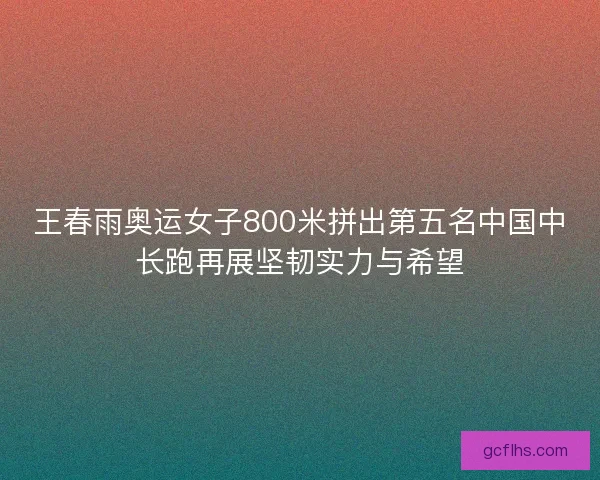 王春雨奥运女子800米拼出第五名中国中长跑再展坚韧实力与希望 王春雨奥运女子800米拼出第五名中国中长跑再展坚韧实力与希望