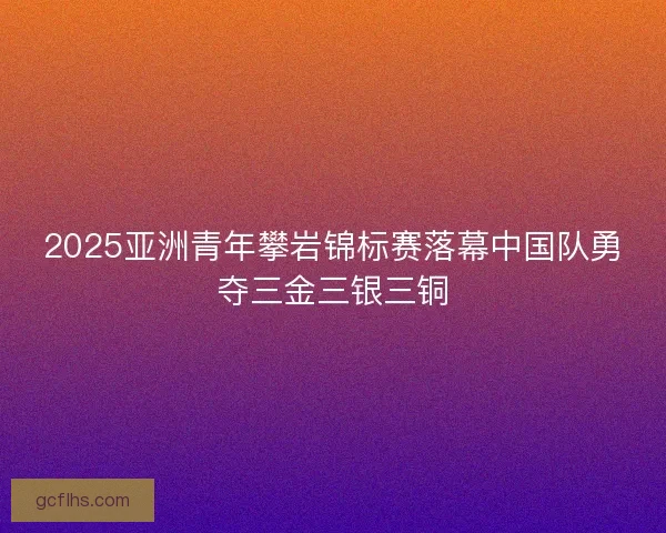 2025亚洲青年攀岩锦标赛落幕中国队勇夺三金三银三铜 2025亚洲青年攀岩锦标赛落幕中国队勇夺三金三银三铜