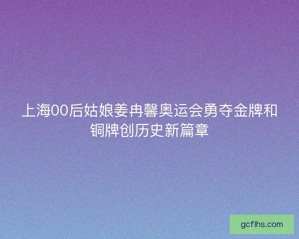 上海00后姑娘姜冉馨奥运会勇夺金牌和铜牌创历史新篇章
