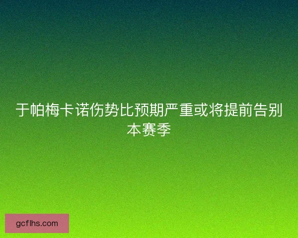 于帕梅卡诺伤势比预期严重或将提前告别本赛季 于帕梅卡诺伤势比预期严重或将提前告别本赛季