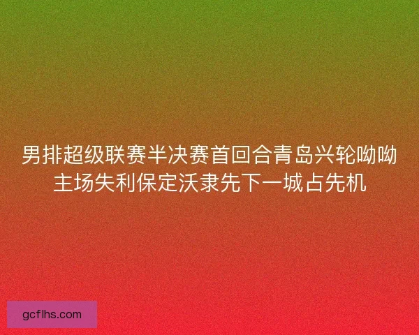 男排超级联赛半决赛首回合青岛兴轮呦呦主场失利保定沃隶先下一城占先机 男排超级联赛半决赛首回合青岛兴轮呦呦主场失利保定沃隶先下一城占先机