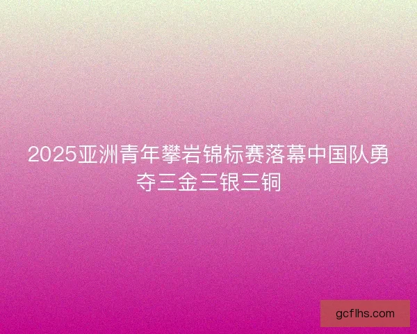 2025亚洲青年攀岩锦标赛落幕中国队勇夺三金三银三铜 2025亚洲青年攀岩锦标赛落幕中国队勇夺三金三银三铜