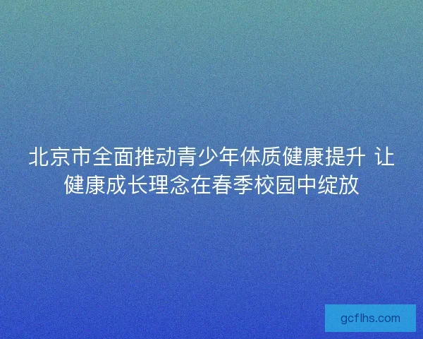 北京市全面推动青少年体质健康提升 让健康成长理念在春季校园中绽放 北京市全面推动青少年体质健康提升 让健康成长理念在春季校园中绽放