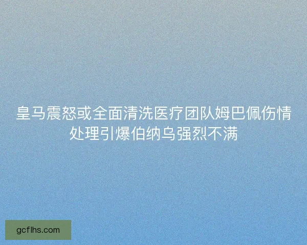 皇马震怒或全面清洗医疗团队姆巴佩伤情处理引爆伯纳乌强烈不满