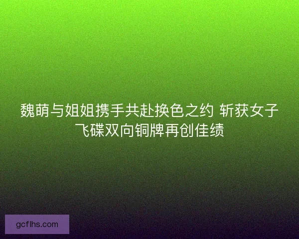 魏萌与姐姐携手共赴换色之约 斩获女子飞碟双向铜牌再创佳绩