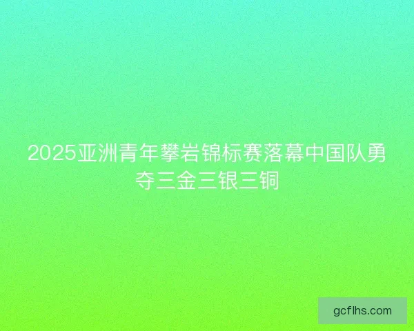 2025亚洲青年攀岩锦标赛落幕中国队勇夺三金三银三铜