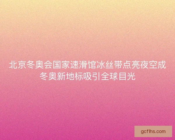 北京冬奥会国家速滑馆冰丝带点亮夜空成冬奥新地标吸引全球目光 北京冬奥会国家速滑馆冰丝带点亮夜空成冬奥新地标吸引全球目光