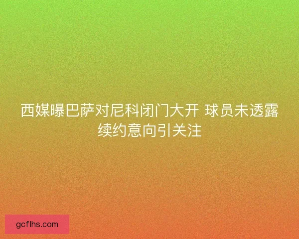 西媒曝巴萨对尼科闭门大开 球员未透露续约意向引关注