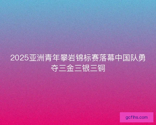 2025亚洲青年攀岩锦标赛落幕中国队勇夺三金三银三铜 2025亚洲青年攀岩锦标赛落幕中国队勇夺三金三银三铜