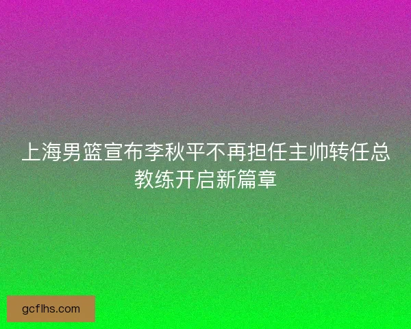 上海男篮宣布李秋平不再担任主帅转任总教练开启新篇章 上海男篮宣布李秋平不再担任主帅转任总教练开启新篇章