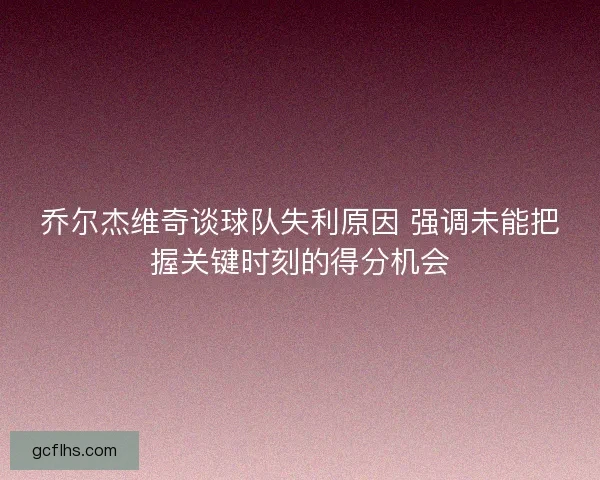 乔尔杰维奇谈球队失利原因 强调未能把握关键时刻的得分机会 乔尔杰维奇谈球队失利原因 强调未能把握关键时刻的得分机会