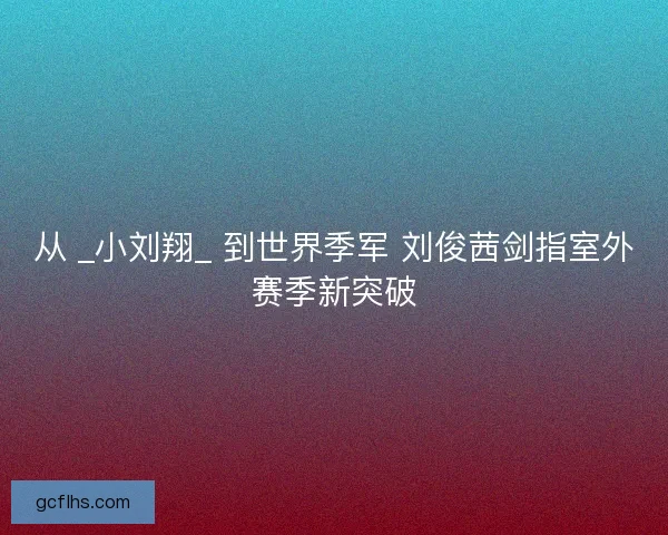 从 _小刘翔_ 到世界季军 刘俊茜剑指室外赛季新突破