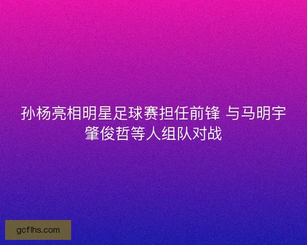 孙杨亮相明星足球赛担任前锋 与马明宇肇俊哲等人组队对战