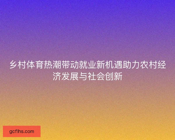 乡村体育热潮带动就业新机遇助力农村经济发展与社会创新